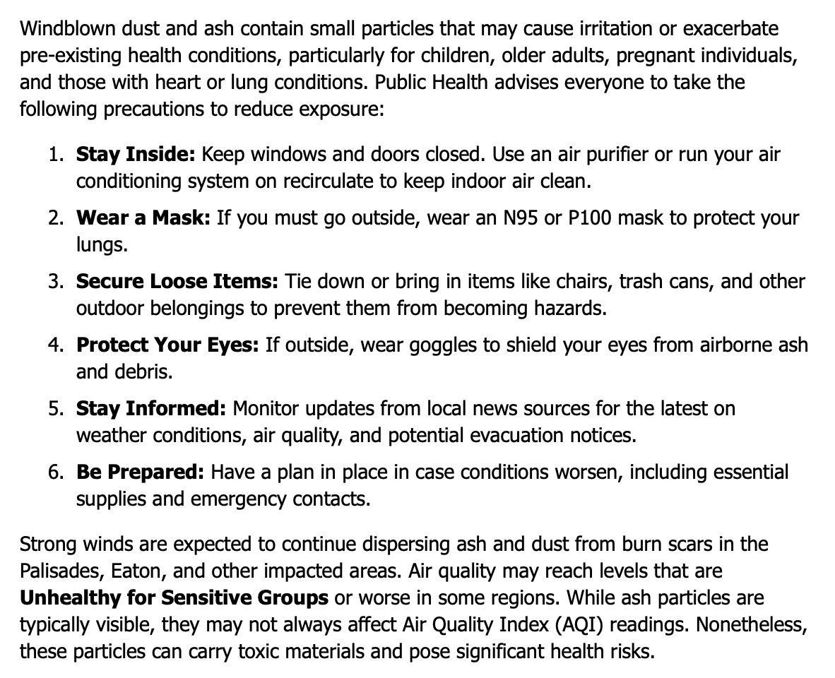 Windblown dust and ash contain small particles that may cause irritation or exacerbate pre-existing health conditions, particularly for children, older adults, pregnant individuals, and those with heart or lung conditions. Public Health advises everyone to take the following precautions to reduce exposure: Stay Inside: Keep windows and doors closed. Use an air purifier or run your air conditioning system on recirculate to keep indoor air clean. Wear a Mask: If you must go outside, wear an N95 or P100 mask to protect your lungs. Secure Loose Items: Tie down or bring in items like chairs, trash cans, and other outdoor belongings to prevent them from becoming hazards. Protect Your Eyes: If outside, wear goggles to shield your eyes from airborne ash and debris. Stay Informed: Monitor updates from local news sources for the latest on weather conditions, air quality, and potential evacuation notices. Be Prepared: Have a plan in place in case conditions worsen, including essential supplies and emergency contacts. Strong winds are expected to continue dispersing ash and dust from burn scars in the Palisades, Eaton, and other impacted areas. Air quality may reach levels that are Unhealthy for Sensitive Groups or worse in some regions. While ash particles are typically visible, they may not always affect Air Quality Index (AQI) readings. Nonetheless, these particles can carry toxic materials and pose significant health risks.