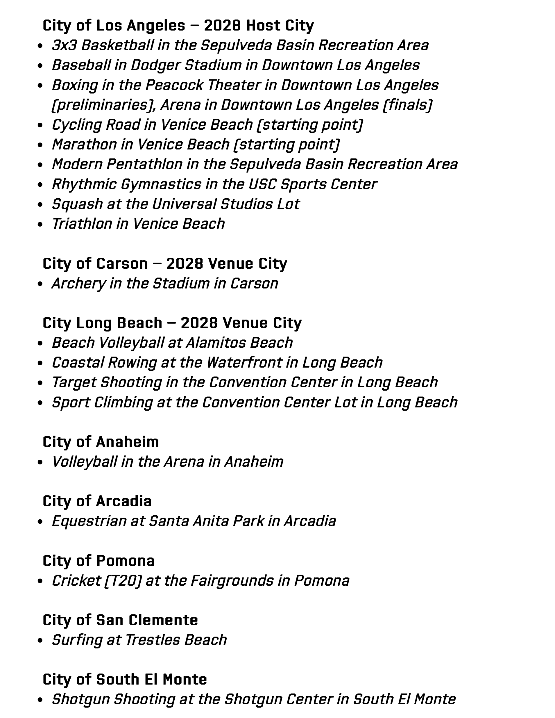 City of Los Angeles – 2028 Host City 3x3 Basketball in the Sepulveda Basin Recreation Area  Baseball in Dodger Stadium in Downtown Los Angeles  Boxing in the Peacock Theater in Downtown Los Angeles (preliminaries), Arena in Downtown Los Angeles (finals)  Cycling Road in Venice Beach (starting point)   Marathon in Venice Beach (starting point)  Modern Pentathlon in the Sepulveda Basin Recreation Area  Rhythmic Gymnastics in the USC Sports Center  Squash at the Universal Studios Lot  Triathlon in Venice Beach    City of Carson – 2028 Venue City Archery in the Stadium in Carson    City Long Beach – 2028 Venue City  Beach Volleyball at Alamitos Beach  Coastal Rowing at the Waterfront in Long Beach  Target Shooting in the Convention Center in Long Beach  Sport Climbing at the Convention Center Lot in Long Beach   City of Anaheim  Volleyball in the Arena in Anaheim    City of Arcadia  Equestrian at Santa Anita Park in Arcadia    City of Pomona  Cricket (T20) at the Fairgrounds in Pomona    City of San Clemente   Surfing at Trestles Beach    City of South El Monte  Shotgun Shooting at the Shotgun Center in South El Monte 