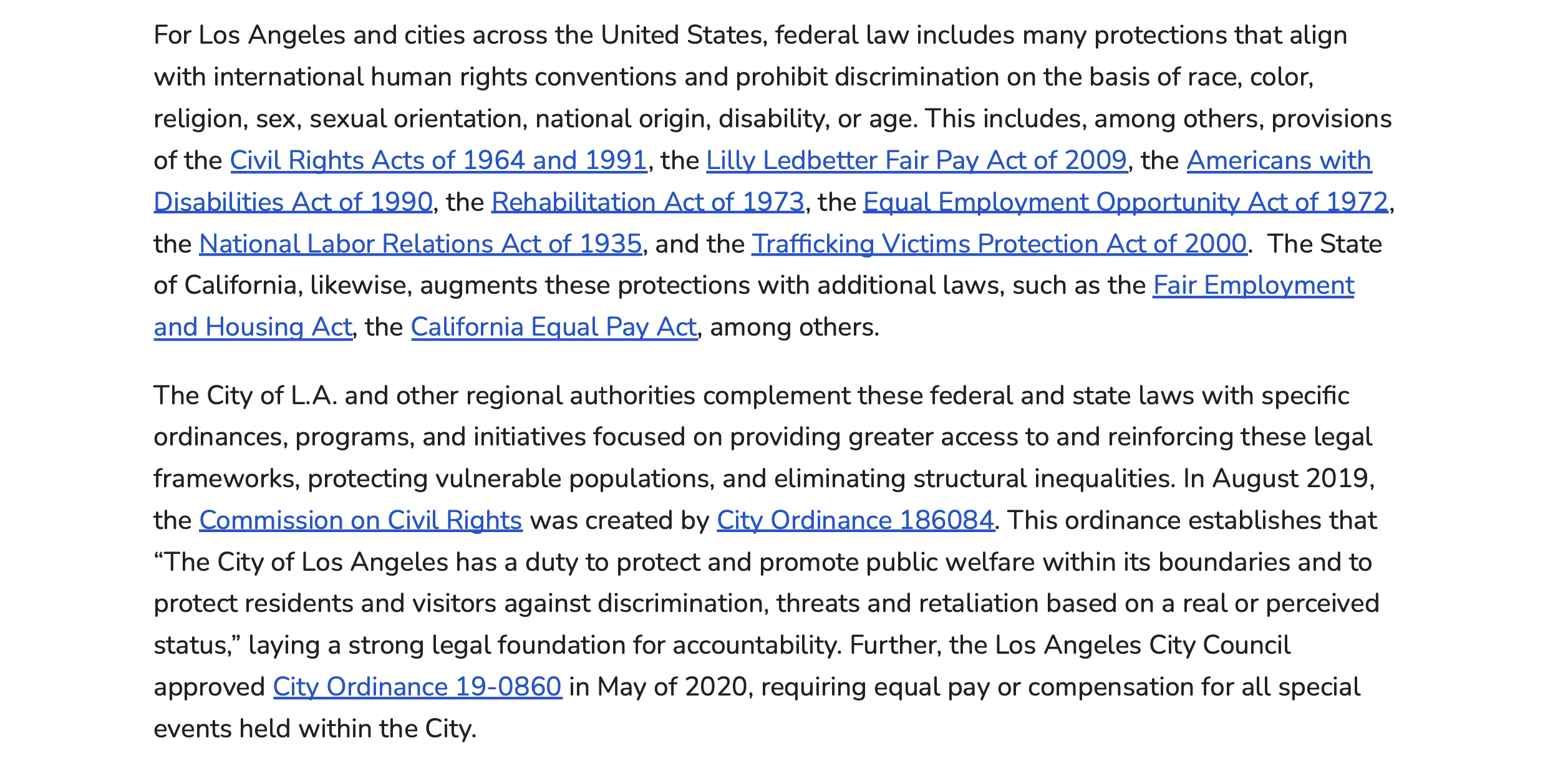 For Los Angeles and cities across the United States, federal law includes many protections that align with international human rights conventions and prohibit discrimination on the basis of race, color, religion, sex, sexual orientation, national origin, disability, or age. This includes, among others, provisions of the Civil Rights Acts of 1964 and 1991, the Lilly Ledbetter Fair Pay Act of 2009, the Americans with Disabilities Act of 1990, the Rehabilitation Act of 1973, the Equal Employment Opportunity Act of 1972, the National Labor Relations Act of 1935, and the Trafficking Victims Protection Act of 2000. The State of California, likewise, augments these protections with additional laws, such as the Fair Employment and Housing Act, the California Equal Pay Act, among others. The City of L.A. and other regional authorities complement these federal and state laws with specific ordinances, programs, and initiatives focused on providing greater access to and reinforcing these legal frameworks, protecting vulnerable populations, and eliminating structural inequalities. In August 2019, the Commission on Civil Rights was created by City Ordinance 186084. This ordinance establishes that “The City of Los Angeles has a duty to protect and promote public welfare within its boundaries and to protect residents and visitors against discrimination, threats and retaliation based on a real or perceived status,” laying a strong legal foundation for accountability. Further, the Los Angeles City Council approved City Ordinance 19-0860 in May of 2020, requiring equal pay or compensation for all special events held within the City.