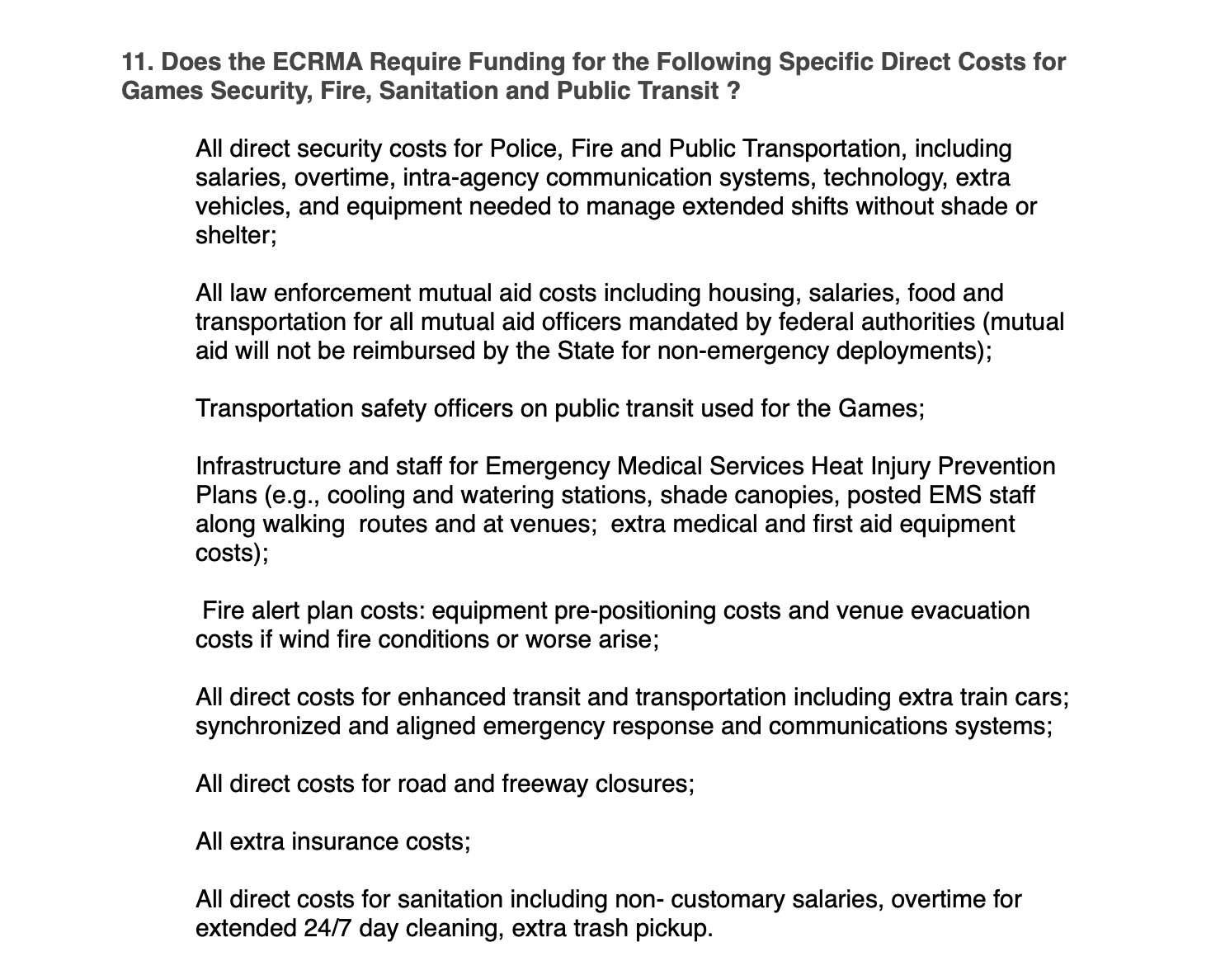 11. Does the ECRMA Require Funding for the Following Specific Direct Costs for Games Security, Fire, Sanitation and Public Transit ? All direct security costs for Police, Fire and Public Transportation, including salaries, overtime, intra-agency communication systems, technology, extra vehicles, and equipment needed to manage extended shifts without shade or shelter; All law enforcement mutual aid costs including housing, salaries, food and transportation for all mutual aid officers mandated by federal authorities (mutual aid will not be reimbursed by the State for non-emergency deployments); Transportation safety officers on public transit used for the Games; Infrastructure and staff for Emergency Medical Services Heat Injury Prevention Plans (e.g., cooling and watering stations, shade canopies, posted EMS staff along walking routes and at venues; extra medical and first aid equipment costs); Fire alert plan costs: equipment pre-positioning costs and venue evacuation costs if wind fire conditions or worse arise; All direct costs for enhanced transit and transportation including extra train cars; synchronized and aligned emergency response and communications systems; All direct costs for road and freeway closures; All extra insurance costs; All direct costs for sanitation including non- customary salaries, overtime for extended 24/7 day cleaning, extra trash pickup.