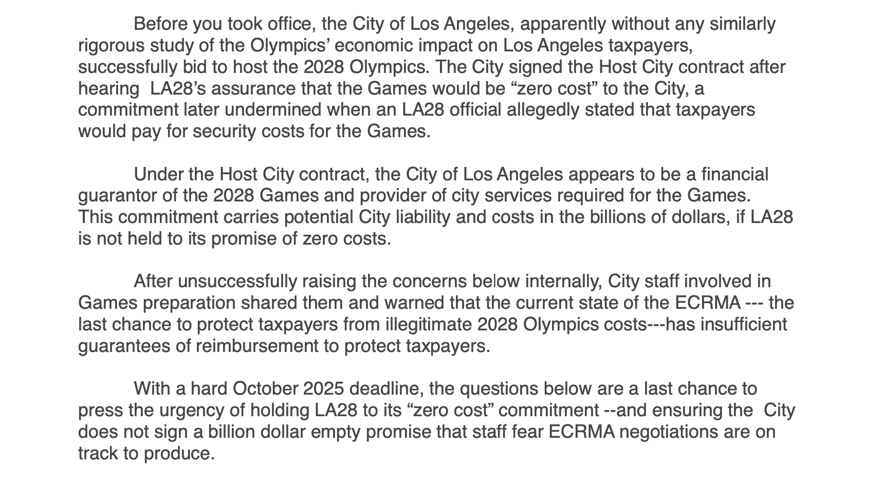 Before you took office, the City of Los Angeles, apparently without any similarly rigorous study of the Olympics’ economic impact on Los Angeles taxpayers, successfully bid to host the 2028 Olympics. The City signed the Host City contract after hearing LA28’s assurance that the Games would be “zero cost” to the City, a commitment later undermined when an LA28 official allegedly stated that taxpayers would pay for security costs for the Games. Under the Host City contract, the City of Los Angeles appears to be a financial guarantor of the 2028 Games and provider of city services required for the Games. This commitment carries potential City liability and costs in the billions of dollars, if LA28 is not held to its promise of zero costs. After unsuccessfully raising the concerns below internally, City staff involved in Games preparation shared them and warned that the current state of the ECRMA --- the last chance to protect taxpayers from illegitimate 2028 Olympics costs---has insufficient guarantees of reimbursement to protect taxpayers. With a hard October 2025 deadline, the questions below are a last chance to press the urgency of holding LA28 to its “zero cost” commitment --and ensuring the City does not sign a bill